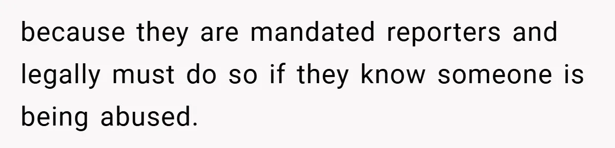 because they are mandated reporters and legally must do so if they know someone is being abused.