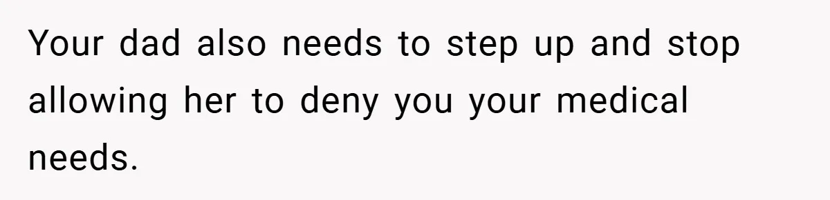 Your dad also needs to step up and stop allowing her to deny you your medical needs.
