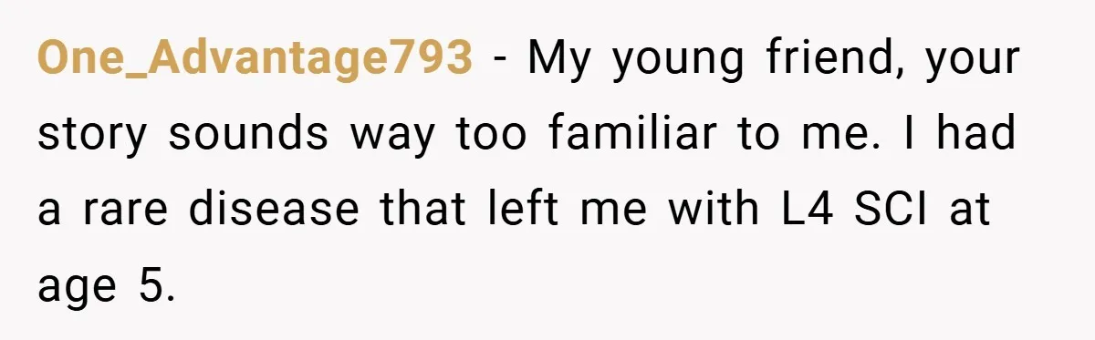 One_Advantage793 − My young friend, your story sounds way too familiar to me. I had a rare disease that left me with L4 SCI at age 5.