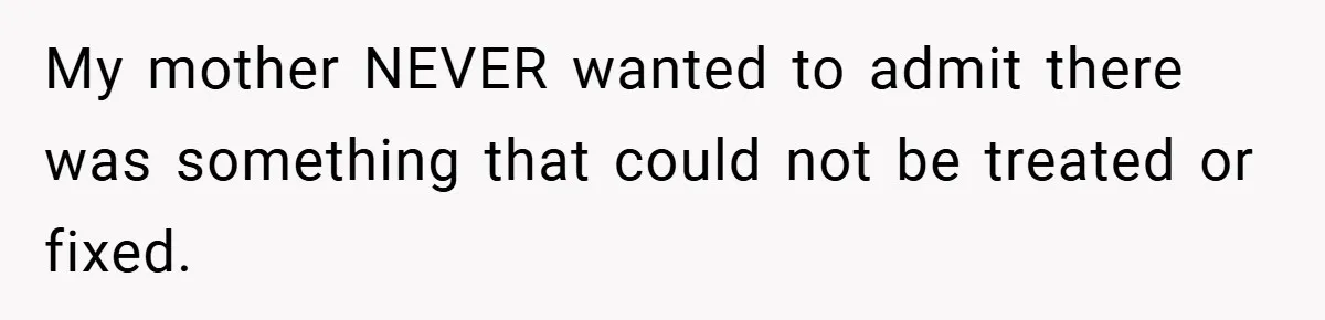 My mother NEVER wanted to admit there was something that could not be treated or fixed.