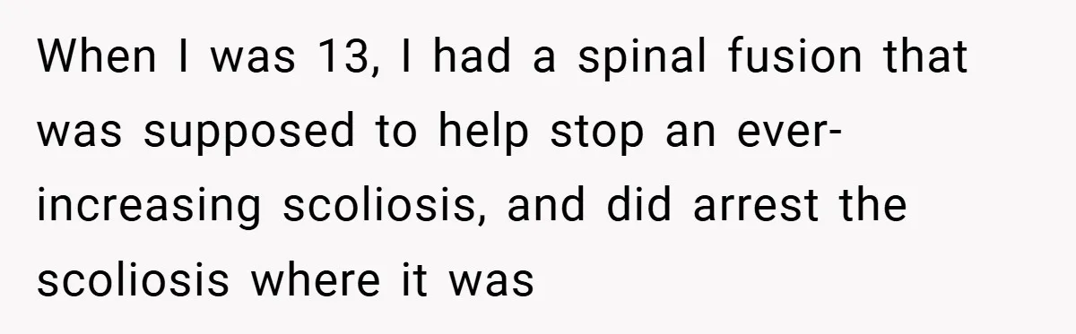 When I was 13, I had a spinal fusion that was supposed to help stop an ever-increasing scoliosis, and did arrest the scoliosis where it was
