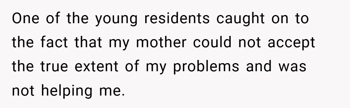 One of the young residents caught on to the fact that my mother could not accept the true extent of my problems and was not helping me.