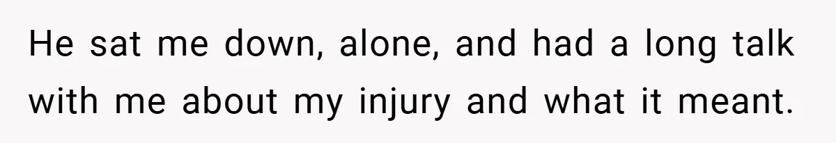 He sat me down, alone, and had a long talk with me about my injury and what it meant.