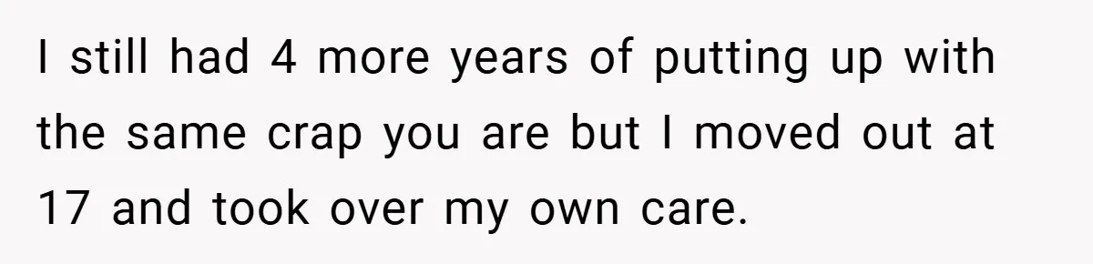 I still had 4 more years of putting up with the same crap you are but I moved out at 17 and took over my own care.