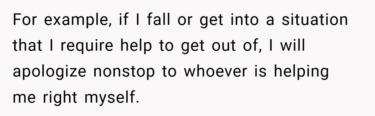 For example, if I fall or get into a situation that I require help to get out of, I will apologize nonstop to whoever is helping me right myself.