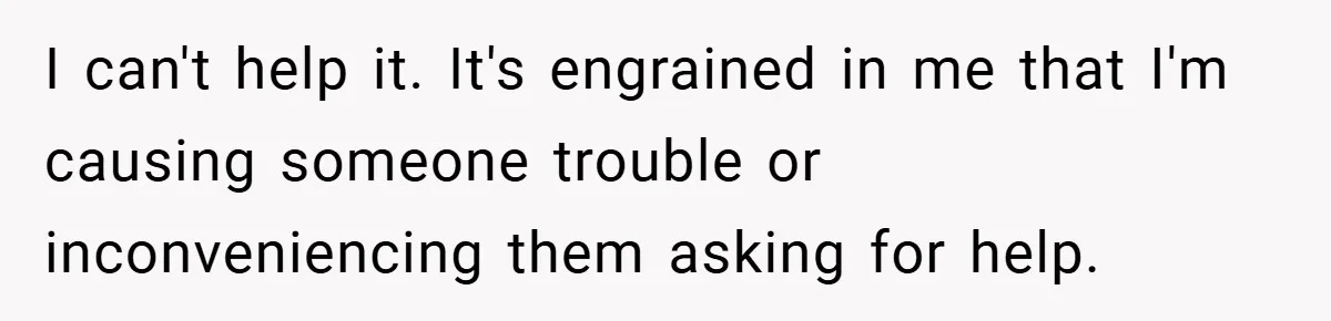 I can't help it. It's engrained in me that I'm causing someone trouble or inconveniencing them asking for help.