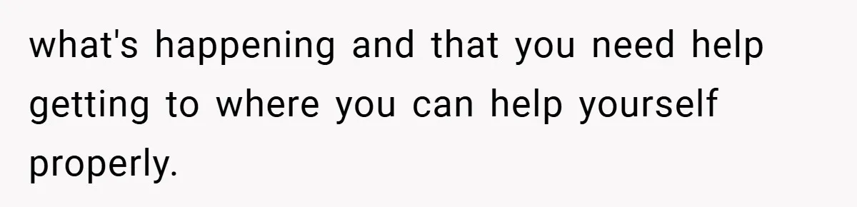 what's happening and that you need help getting to where you can help yourself properly.