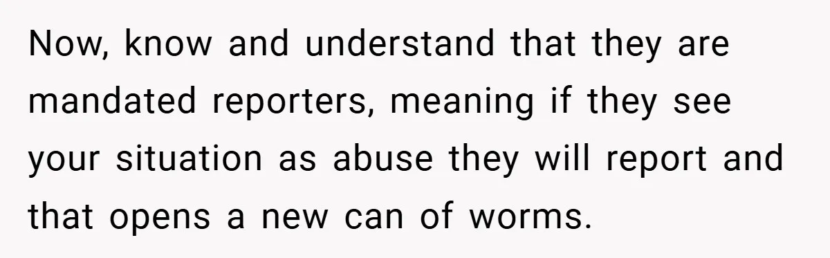 Now, know and understand that they are mandated reporters, meaning if they see your situation as abuse they will report and that opens a new can of worms.
