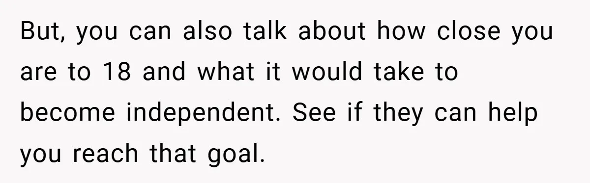 But, you can also talk about how close you are to 18 and what it would take to become independent. See if they can help you reach that goal.