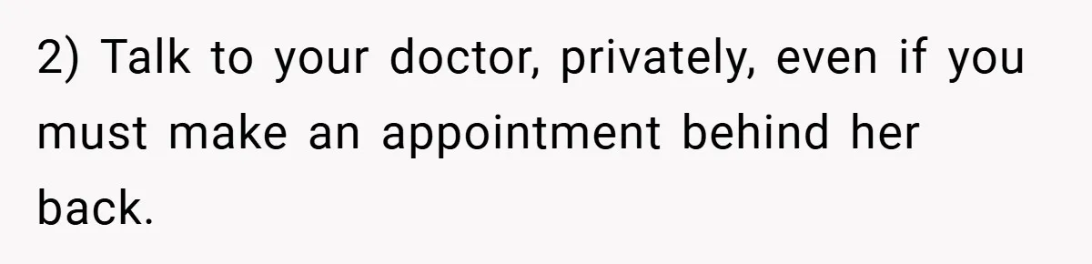 2) Talk to your doctor, privately, even if you must make an appointment behind her back.