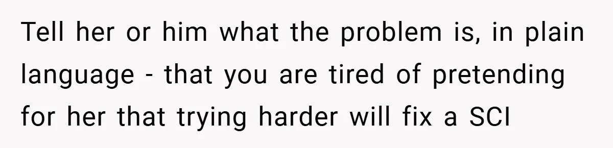 Tell her or him what the problem is, in plain language - that you are tired of pretending for her that trying harder will fix a SCI