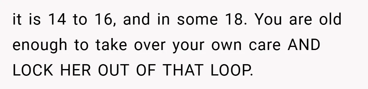 it is 14 to 16, and in some 18. You are old enough to take over your own care AND LOCK HER OUT OF THAT LOOP.