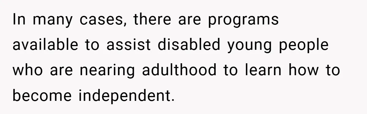 In many cases, there are programs available to assist disabled young people who are nearing adulthood to learn how to become independent.