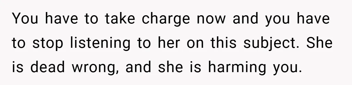 You have to take charge now and you have to stop listening to her on this subject. She is dead wrong, and she is harming you.