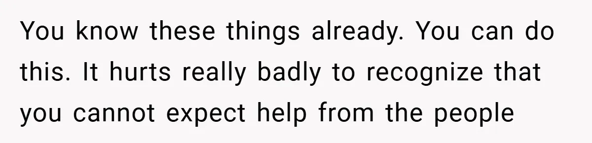 You know these things already. You can do this. It hurts really badly to recognize that you cannot expect help from the people