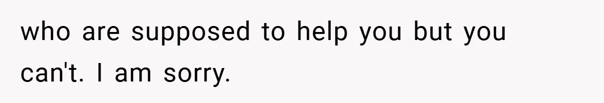 who are supposed to help you but you can't. I am sorry.