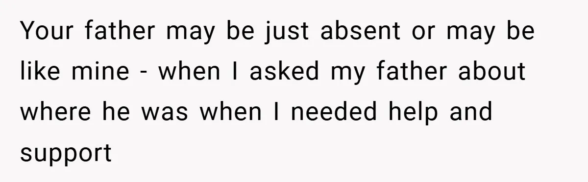 Your father may be just absent or may be like mine - when I asked my father about where he was when I needed help and support