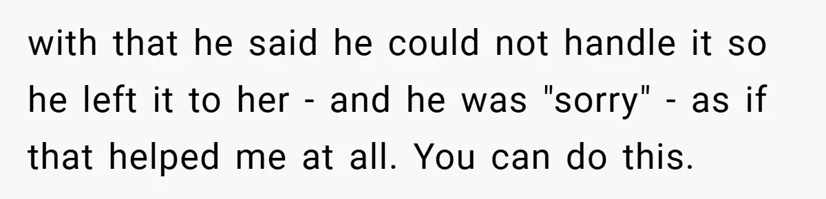 with that he said he could not handle it so he left it to her - and he was "sorry" - as if that helped me at all. You can...
