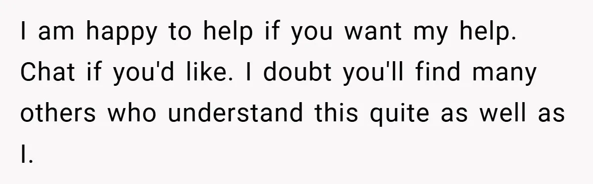 I am happy to help if you want my help. Chat if you'd like. I doubt you'll find many others who understand this quite as well as I.