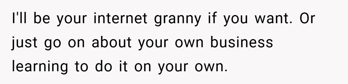 I'll be your internet granny if you want. Or just go on about your own business learning to do it on your own.