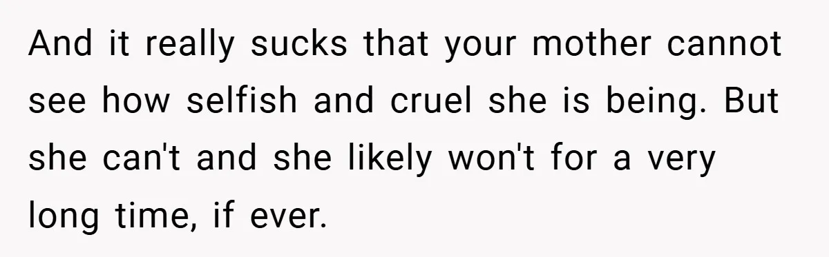 And it really sucks that your mother cannot see how selfish and cruel she is being. But she can't and she likely won't for a very long time, if ever.