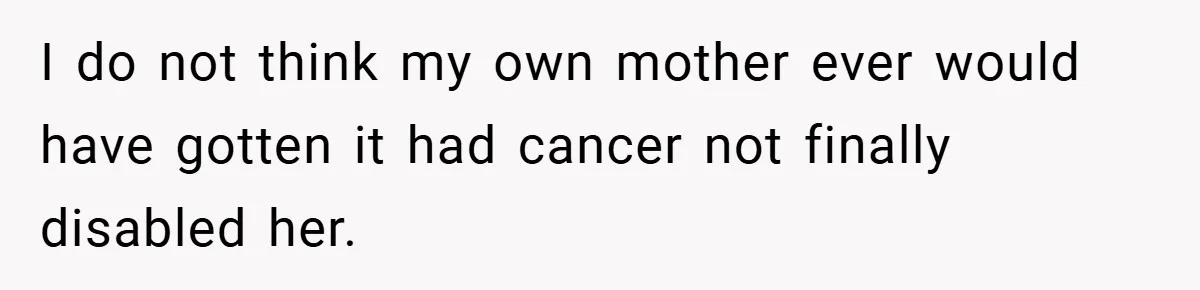 I do not think my own mother ever would have gotten it had cancer not finally disabled her.
