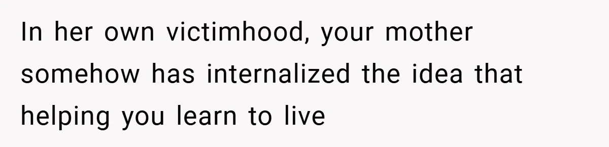 In her own victimhood, your mother somehow has internalized the idea that helping you learn to live