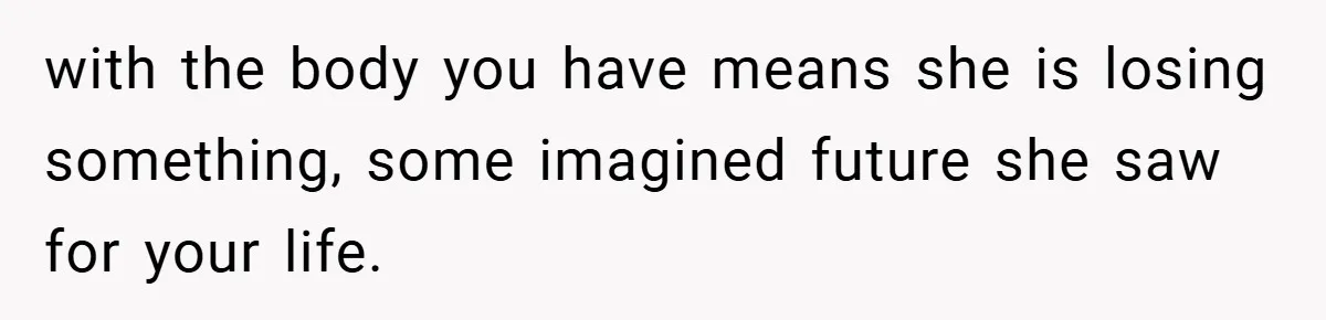 with the body you have means she is losing something, some imagined future she saw for your life.