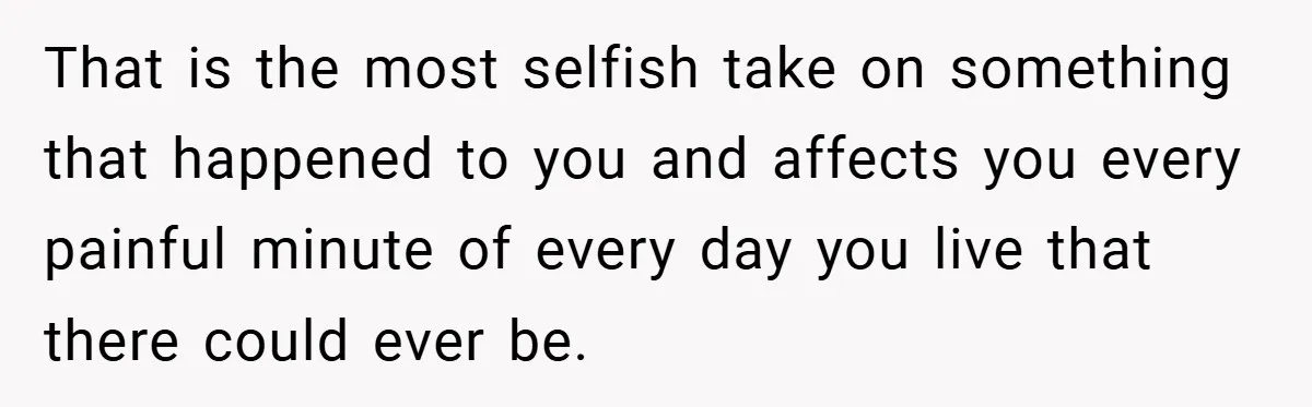 That is the most selfish take on something that happened to you and affects you every painful minute of every day you live that there could ever be.