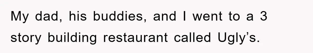 My dad, his buddies, and I went to a 3 story building restaurant called Ugly’s.