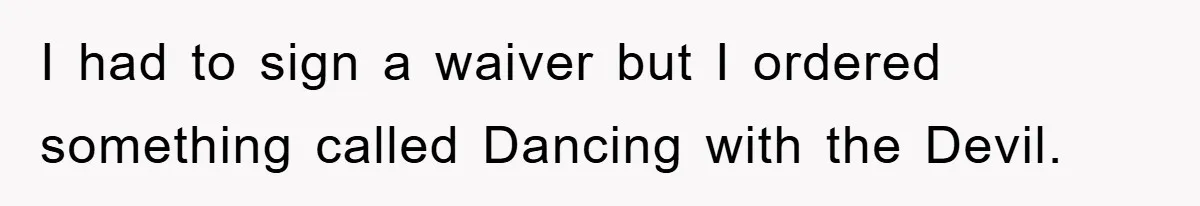 I had to sign a waiver but I ordered something called Dancing with the Devil.