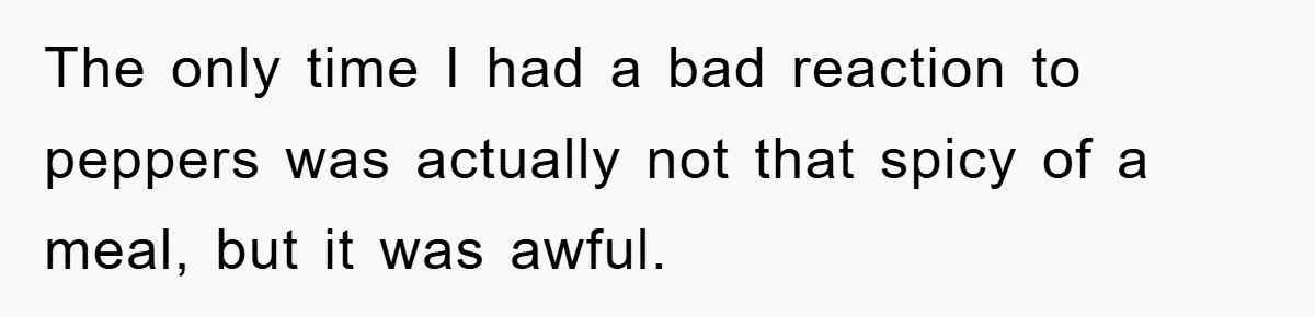 The only time I had a bad reaction to peppers was actually not that spicy of a meal, but it was awful.