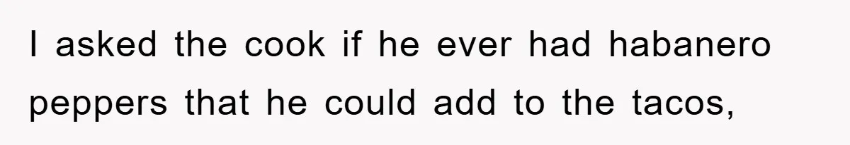I asked the cook if he ever had habanero peppers that he could add to the tacos,