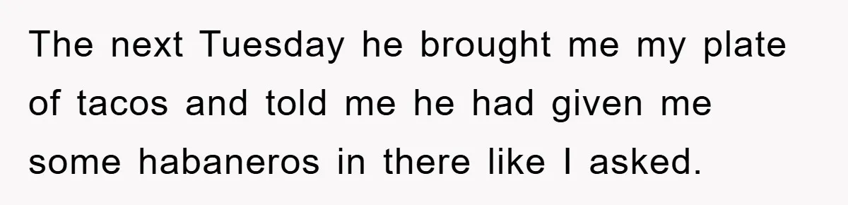 The next Tuesday he brought me my plate of tacos and told me he had given me some habaneros in there like I asked.
