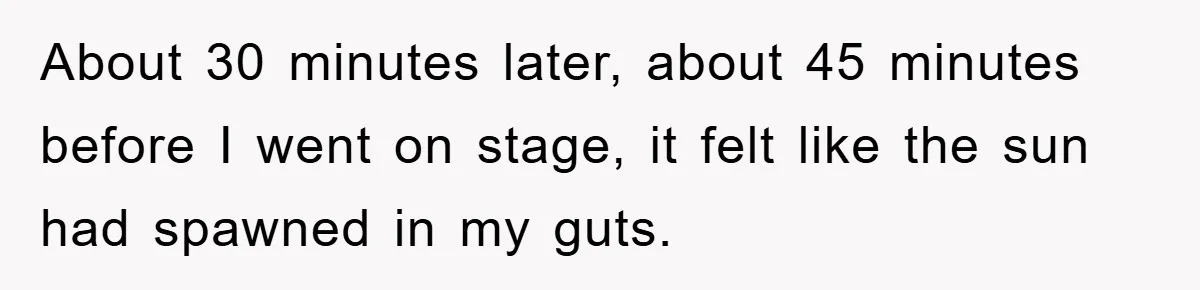 About 30 minutes later, about 45 minutes before I went on stage, it felt like the sun had spawned in my guts.