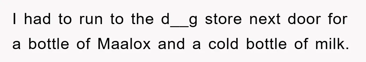 I had to run to the d__g store next door for a bottle of Maalox and a cold bottle of milk.