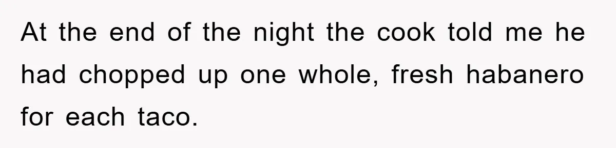 At the end of the night the cook told me he had chopped up one whole, fresh habanero for each taco.
