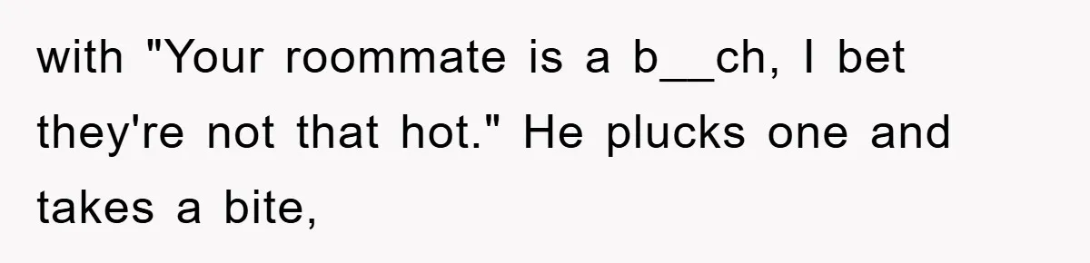 with "Your roommate is a b__ch, I bet they're not that hot." He plucks one and takes a bite,