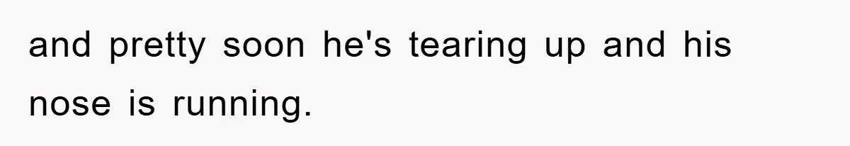 and pretty soon he's tearing up and his nose is running.