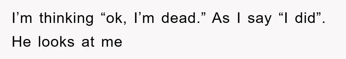 I’m thinking “ok, I’m dead.” As I say “I did”. He looks at me