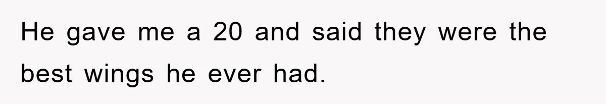 He gave me a 20 and said they were the best wings he ever had.