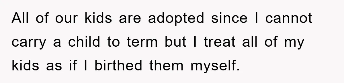 All of our kids are adopted since I cannot carry a child to term but I treat all of my kids as if I birthed them myself.