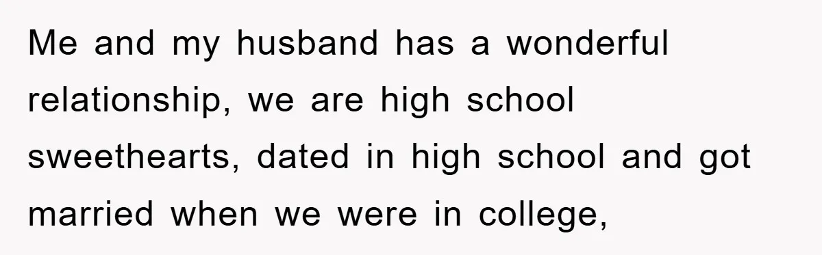Me and my husband has a wonderful relationship, we are high school sweethearts, dated in high school and got married when we were in college,