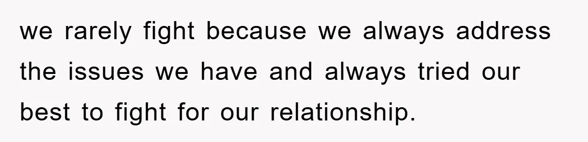 we rarely fight because we always address the issues we have and always tried our best to fight for our relationship.