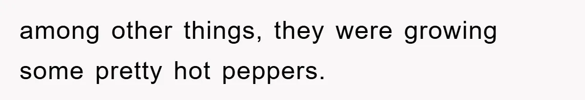 among other things, they were growing some pretty hot peppers.