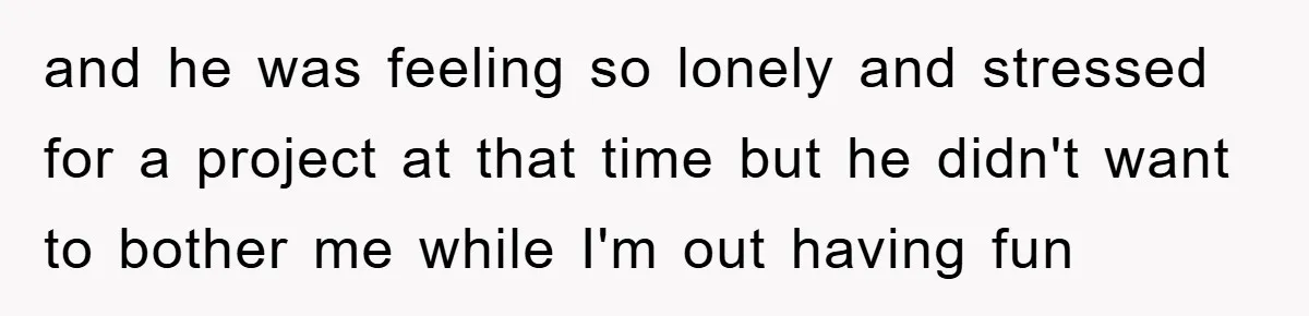and he was feeling so lonely and stressed for a project at that time but he didn't want to bother me while I'm out having fun