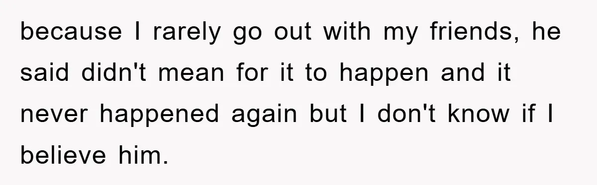 because I rarely go out with my friends, he said didn't mean for it to happen and it never happened again but I don't know if I believe him.