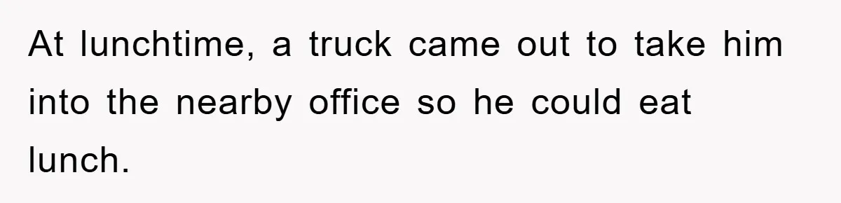 At lunchtime, a truck came out to take him into the nearby office so he could eat lunch.