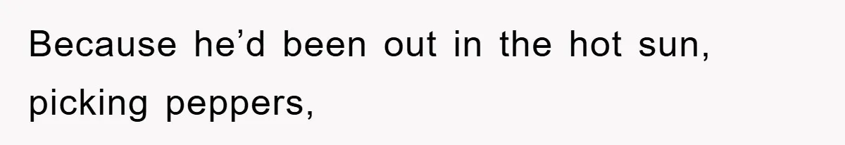 Because he’d been out in the hot sun, picking peppers,
