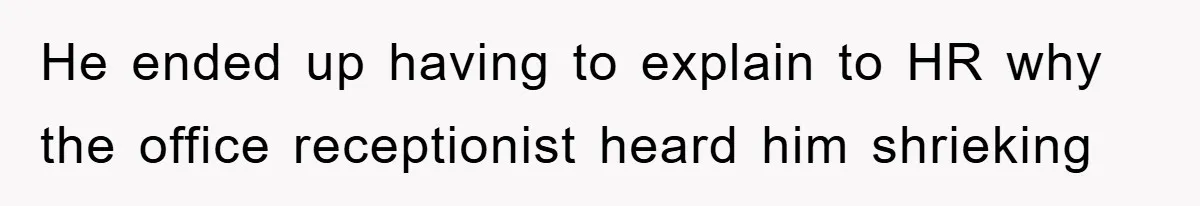 He ended up having to explain to HR why the office receptionist heard him shrieking